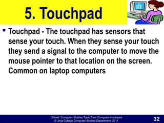 O level Computer Studies Topic Two: Computer Hardware
© Jinja College Computer Studies Department, 2011
5. Touchpad
 Touchpad - The touchpad has sensors that
sense your touch. When they sense your touch
they send a signal to the computer to move the
mouse pointer to that location on the screen.
Common on laptop computers
32
 