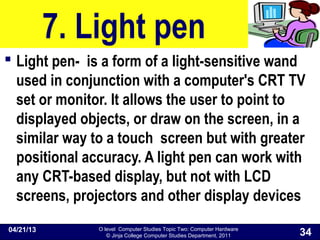 O level Computer Studies Topic Two: Computer Hardware
© Jinja College Computer Studies Department, 2011
7. Light pen
 Light pen- is a form of a light-sensitive wand
used in conjunction with a computer's CRT TV
set or monitor. It allows the user to point to
displayed objects, or draw on the screen, in a
similar way to a touch screen but with greater
positional accuracy. A light pen can work with
any CRT-based display, but not with LCD
screens, projectors and other display devices
04/21/13
34
 