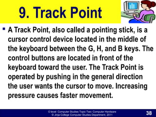 O level Computer Studies Topic Two: Computer Hardware
© Jinja College Computer Studies Department, 2011
9. Track Point
 A Track Point, also called a pointing stick, is a
cursor control device located in the middle of
the keyboard between the G, H, and B keys. The
control buttons are located in front of the
keyboard toward the user. The Track Point is
operated by pushing in the general direction
the user wants the cursor to move. Increasing
pressure causes faster movement.
38
 