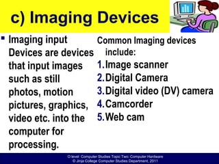 O level Computer Studies Topic Two: Computer Hardware
© Jinja College Computer Studies Department, 2011
c) Imaging Devices
 Imaging input
Devices are devices
that input images
such as still
photos, motion
pictures, graphics,
video etc. into the
computer for
processing.
Common Imaging devices
include:
1.Image scanner
2.Digital Camera
3.Digital video (DV) camera
4.Camcorder
5.Web cam
 