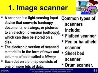 O level Computer Studies Topic Two: Computer Hardware
© Jinja College Computer Studies Department, 2011
1. Image scanner
 A scanner is a light-sensing input
device that converts hardcopy
documents, drawings, or pictures
to an electronic version (softcopy),
which can then be stored on a
disk.
 The electronic version of scanned
material is in the form of rows and
columns of dots called a bitmap
 Each dot on a bitmap consists of
one or more bits of data.
Common types of
scanners
include:
 Flatbed scanner
 Pen or handheld
scanner
 Sheet bed
scanner
 Drum scanner.
04/21/13 41
 