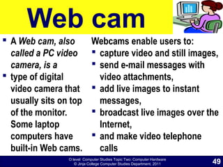 O level Computer Studies Topic Two: Computer Hardware
© Jinja College Computer Studies Department, 2011
Web cam
 A Web cam, also
called a PC video
camera, is a
 type of digital
video camera that
usually sits on top
of the monitor.
Some laptop
computers have
built-in Web cams.
Webcams enable users to:
 capture video and still images,
 send e-mail messages with
video attachments,
 add live images to instant
messages,
 broadcast live images over the
Internet,
 and make video telephone
calls
49
 
