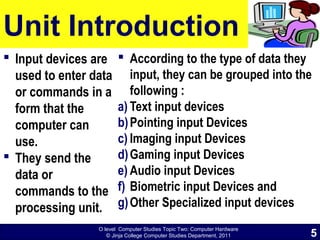 O level Computer Studies Topic Two: Computer Hardware
© Jinja College Computer Studies Department, 2011
Unit Introduction
 Input devices are
used to enter data
or commands in a
form that the
computer can
use.
 They send the
data or
commands to the
processing unit.
 According to the type of data they
input, they can be grouped into the
following :
a) Text input devices
b)Pointing input Devices
c) Imaging input Devices
d)Gaming input Devices
e) Audio input Devices
f) Biometric input Devices and
g)Other Specialized input devices
5
 