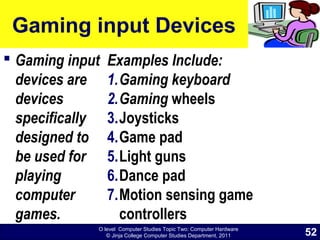 O level Computer Studies Topic Two: Computer Hardware
© Jinja College Computer Studies Department, 2011
Gaming input Devices
 Gaming input
devices are
devices
specifically
designed to
be used for
playing
computer
games.
Examples Include:
1.Gaming keyboard
2.Gaming wheels
3.Joysticks
4.Game pad
5.Light guns
6.Dance pad
7.Motion sensing game
controllers
52
 