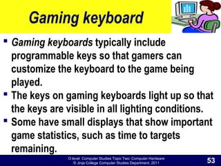 O level Computer Studies Topic Two: Computer Hardware
© Jinja College Computer Studies Department, 2011
Gaming keyboard
 Gaming keyboards typically include
programmable keys so that gamers can
customize the keyboard to the game being
played.
 The keys on gaming keyboards light up so that
the keys are visible in all lighting conditions.
 Some have small displays that show important
game statistics, such as time to targets
remaining.
53
 