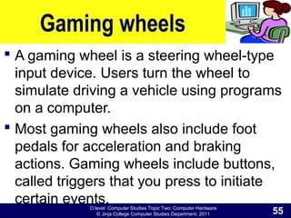 O level Computer Studies Topic Two: Computer Hardware
© Jinja College Computer Studies Department, 2011
Gaming wheels
 A gaming wheel is a steering wheel-type
input device. Users turn the wheel to
simulate driving a vehicle using programs
on a computer.
 Most gaming wheels also include foot
pedals for acceleration and braking
actions. Gaming wheels include buttons,
called triggers that you press to initiate
certain events.
55
 