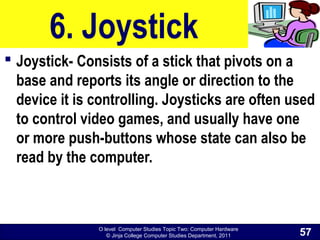 O level Computer Studies Topic Two: Computer Hardware
© Jinja College Computer Studies Department, 2011
6. Joystick
 Joystick- Consists of a stick that pivots on a
base and reports its angle or direction to the
device it is controlling. Joysticks are often used
to control video games, and usually have one
or more push-buttons whose state can also be
read by the computer.
57
 