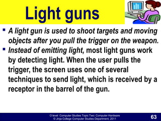 O level Computer Studies Topic Two: Computer Hardware
© Jinja College Computer Studies Department, 2011
Light guns
 A light gun is used to shoot targets and moving
objects after you pull the trigger on the weapon.
 Instead of emitting light, most light guns work
by detecting light. When the user pulls the
trigger, the screen uses one of several
techniques to send light, which is received by a
receptor in the barrel of the gun.
63
 