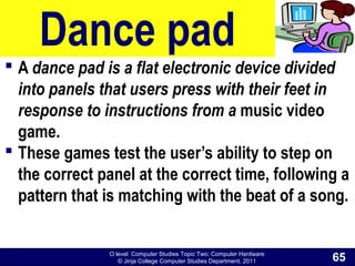 O level Computer Studies Topic Two: Computer Hardware
© Jinja College Computer Studies Department, 2011
Dance pad
 A dance pad is a flat electronic device divided
into panels that users press with their feet in
response to instructions from a music video
game.
 These games test the user’s ability to step on
the correct panel at the correct time, following a
pattern that is matching with the beat of a song.
65
 