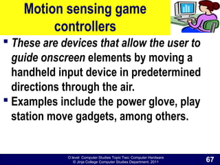 O level Computer Studies Topic Two: Computer Hardware
© Jinja College Computer Studies Department, 2011
Motion sensing game
controllers
 These are devices that allow the user to
guide onscreen elements by moving a
handheld input device in predetermined
directions through the air.
 Examples include the power glove, play
station move gadgets, among others.
67
 