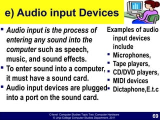 O level Computer Studies Topic Two: Computer Hardware
© Jinja College Computer Studies Department, 2011
e) Audio input Devices
 Audio input is the process of
entering any sound into the
computer such as speech,
music, and sound effects.
 To enter sound into a computer,
it must have a sound card.
 Audio input devices are plugged
into a port on the sound card.
Examples of audio
input devices
include
 Microphones,
 Tape players,
 CD/DVD players,
 MIDI devices
 Dictaphone,E.t.c
69
 