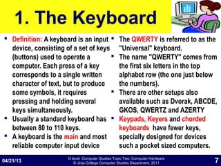 O level Computer Studies Topic Two: Computer Hardware
© Jinja College Computer Studies Department, 2011
1. The Keyboard
 Definition: A keyboard is an input
device, consisting of a set of keys
(buttons) used to operate a
computer. Each press of a key
corresponds to a single written
character of text, but to produce
some symbols, it requires
pressing and holding several
keys simultaneously.
 Usually a standard keyboard has
between 80 to 110 keys.
 A keyboard is the main and most
reliable computer input device
 The QWERTY is referred to as the
"Universal" keyboard.
 The name "QWERTY" comes from
the first six letters in the top
alphabet row (the one just below
the numbers).
 There are other setups also
available such as Dvorak, ABCDE,
GKOS, QWERTZ and AZERTY
 Keypads, Keyers and chorded
keyboards have fewer keys,
specially designed for devices
such a pocket sized computers.
04/21/13 7
 