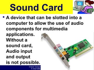 O level Computer Studies Topic Two: Computer Hardware
© Jinja College Computer Studies Department, 2011
Sound Card
 A device that can be slotted into a
computer to allow the use of audio
components for multimedia
applications.
Without a
sound card,
Audio input
and output
is not possible.
 