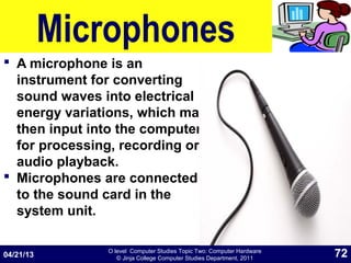 O level Computer Studies Topic Two: Computer Hardware
© Jinja College Computer Studies Department, 2011
Microphones
 A microphone is an
instrument for converting
sound waves into electrical
energy variations, which may
then input into the computer
for processing, recording or
audio playback.
 Microphones are connected
to the sound card in the
system unit.
04/21/13 72
 