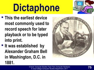 O level Computer Studies Topic Two: Computer Hardware
© Jinja College Computer Studies Department, 2011
Dictaphone
 This the earliest device
most commonly used to
record speech for later
playback or to be typed
into print.
 It was established by
Alexander Graham Bell
in Washington, D.C. in
1881.
75
 