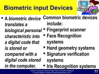 O level Computer Studies Topic Two: Computer Hardware
© Jinja College Computer Studies Department, 2011
Biometric input Devices
 A biometric device
translates a
biological personal
characteristic into
a digital code that
is stored or
compared with a
digital code stored
in the computer.
Common biometric devices
include:
 Fingerprint scanner
 Face Recognition
systems
 Hand geometry systems
 Signature verification
systems
 Iris Recognition systems
77
 