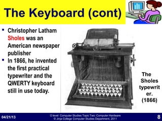 O level Computer Studies Topic Two: Computer Hardware
© Jinja College Computer Studies Department, 2011
The Keyboard (cont)
 Christopher Latham
Sholes was an
American newspaper
publisher
 In 1866, he invented
the first practical
typewriter and the
QWERTY keyboard
still in use today.
04/21/13 8
The
Sholes
typewrit
er.
(1866)
 