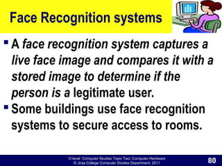 O level Computer Studies Topic Two: Computer Hardware
© Jinja College Computer Studies Department, 2011
Face Recognition systems
 A face recognition system captures a
live face image and compares it with a
stored image to determine if the
person is a legitimate user.
 Some buildings use face recognition
systems to secure access to rooms.
80
 