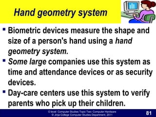 O level Computer Studies Topic Two: Computer Hardware
© Jinja College Computer Studies Department, 2011
Hand geometry system
 Biometric devices measure the shape and
size of a person's hand using a hand
geometry system.
 Some large companies use this system as
time and attendance devices or as security
devices.
 Day-care centers use this system to verify
parents who pick up their children.
81
 