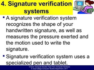 O level Computer Studies Topic Two: Computer Hardware
© Jinja College Computer Studies Department, 2011
4. Signature verification
systems
 A signature verification system
recognizes the shape of your
handwritten signature, as well as
measures the pressure exerted and
the motion used to write the
signature.
 Signature verification system uses a
specialized pen and tablet.
 
