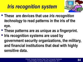 O level Computer Studies Topic Two: Computer Hardware
© Jinja College Computer Studies Department, 2011
Iris recognition system
 These are devices that use iris recognition
technology to read patterns in the iris of the
eye.
 These patterns are as unique as a fingerprint.
 Iris recognition systems are used by
government security organizations, the military,
and financial institutions that deal with highly
sensitive data.
84
 