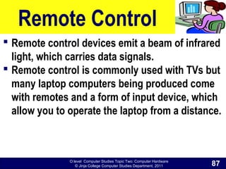 O level Computer Studies Topic Two: Computer Hardware
© Jinja College Computer Studies Department, 2011
Remote Control
 Remote control devices emit a beam of infrared
light, which carries data signals.
 Remote control is commonly used with TVs but
many laptop computers being produced come
with remotes and a form of input device, which
allow you to operate the laptop from a distance.
87
 