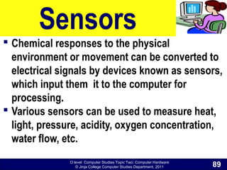 O level Computer Studies Topic Two: Computer Hardware
© Jinja College Computer Studies Department, 2011
Sensors
 Chemical responses to the physical
environment or movement can be converted to
electrical signals by devices known as sensors,
which input them it to the computer for
processing.
 Various sensors can be used to measure heat,
light, pressure, acidity, oxygen concentration,
water flow, etc.
89
 
