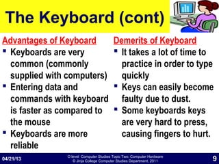 O level Computer Studies Topic Two: Computer Hardware
© Jinja College Computer Studies Department, 2011
The Keyboard (cont)
Advantages of Keyboard
 Keyboards are very
common (commonly
supplied with computers)
 Entering data and
commands with keyboard
is faster as compared to
the mouse
 Keyboards are more
reliable
Demerits of Keyboard
 It takes a lot of time to
practice in order to type
quickly
 Keys can easily become
faulty due to dust.
 Some keyboards keys
are very hard to press,
causing fingers to hurt.
04/21/13 9
 