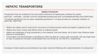 HEPATIC TRANSPORTERS
Uptake transporter
Transporters that are localized at the sinusoidal membrane of hepatocytes mediate the uptake
OATP1B1 , OATPIB3 , OAT2B1 & NTCP (SODIUM/TAUROCHOLATE COTRANSPORTING POLYPEPTIDE)
The fibrate gemfibrozil and its major metabolite gemfibrozil-1-o-b-glucuronide are moderate inhibitors of
OATP1B1 ,OATP1B3
• Statins are widely used to reduce the occurrence of cardiovascular events and death in patients at risk
• Statins have toxic muscle side effects which is rhabdomyolysis
• statins are substrates of drug transporters in the intestine, liver and kidney; all of which may influence statin
plasma concentrations
• concomitant oral administration of gemfibrozil (1200 mg daily for 3 days) with pravastatin (40 mg single dose
on day 3) caused an increase of pravastatin AUC and Cmax by 102 and 81%, respectively
Increases of statin plasma concentrations have been observed following the coadministration of cyclosporine
 