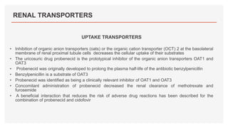 RENAL TRANSPORTERS
UPTAKE TRANSPORTERS
• Inhibition of organic anion transporters (oats) or the organic cation transporter (OCT) 2 at the basolateral
membrane of renal proximal tubule cells decreases the cellular uptake of their substrates
• The uricosuric drug probenecid is the prototypical inhibitor of the organic anion transporters OAT1 and
OAT3
• Probenecid was originally developed to prolong the plasma half-life of the antibiotic benzylpenicillin
• Benzylpenicillin is a substrate of OAT3
• Probenecid was identified as being a clinically relevant inhibitor of OAT1 and OAT3
• Concomitant administration of probenecid decreased the renal clearance of methotrexate and
furosemide
• A beneficial interaction that reduces the risk of adverse drug reactions has been described for the
combination of probenecid and cidofovir
 