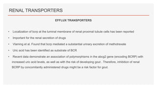 RENAL TRANSPORTERS
• Localization of bcrp at the luminal membrane of renal proximal tubule cells has been reported
• Important for the renal secretion of drugs
• Vlaming et al. Found that bcrp mediated a substantial urinary excretion of methotrexate
• Uric acid has been identified as substrate of BCR
• Recent data demonstrate an association of polymorphisms in the abcg2 gene (encoding BCRP) with
increased uric acid levels, as well as with the risk of developing gout . Therefore, inhibition of renal
BCRP by concomitantly administered drugs might be a risk factor for gout.
EFFLUX TRANSPORTERS
 