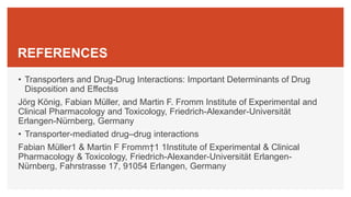 REFERENCES
• Transporters and Drug-Drug Interactions: Important Determinants of Drug
Disposition and Effectss
Jörg König, Fabian Müller, and Martin F. Fromm Institute of Experimental and
Clinical Pharmacology and Toxicology, Friedrich-Alexander-Universität
Erlangen-Nürnberg, Germany
• Transporter-mediated drug–drug interactions
Fabian Müller1 & Martin F Fromm†1 1Institute of Experimental & Clinical
Pharmacology & Toxicology, Friedrich-Alexander-Universität Erlangen-
Nürnberg, Fahrstrasse 17, 91054 Erlangen, Germany
 