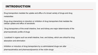 INTRODUCTION
 Drug transporters mediate the uptake and efflux of a broad variety of drugs and drug
metabolites
 Drug–drug interactions is induction or inhibition of drug transporters that mediate the
cellular uptake and efflux of xenobiotic
 Drug transporters of the small intestine, liver and kidney are major determinants of the
pharmacokinetic profile of drugs
 Localized in organs such as small intestine, liver, and kidney, which are critical for drug
absorption and elimination
 Inhibition or induction of drug transporters by co administered drugs can alter
pharmacokinetics and pharmacodynamics of the victim drugs
 