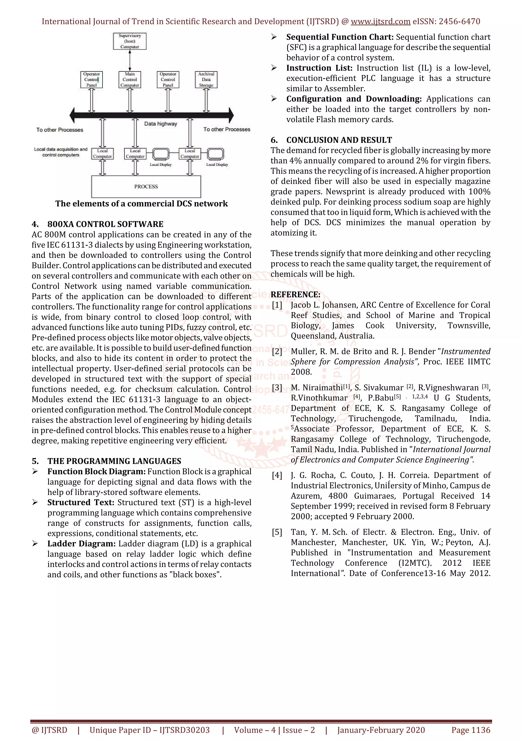 International Journal of Trend in Scientific Research and Development (IJTSRD) @ www.ijtsrd.com eISSN: 2456-6470
@ IJTSRD | Unique Paper ID – IJTSRD30203 | Volume – 4 | Issue – 2 | January-February 2020 Page 1136
The elements of a commercial DCS network
4. 800XA CONTROL SOFTWARE
AC 800M control applications can be created in any of the
five IEC 61131-3 dialects by using Engineering workstation,
and then be downloaded to controllers using the Control
Builder. Control applicationscanbedistributedand executed
on several controllers and communicate with each other on
Control Network using named variable communication.
Parts of the application can be downloaded to different
controllers. The functionality range for control applications
is wide, from binary control to closed loop control, with
advanced functions like auto tuning PIDs, fuzzy control, etc.
Pre-defined process objects likemotorobjects,valveobjects,
etc. are available. It is possible to build user-definedfunction
blocks, and also to hide its content in order to protect the
intellectual property. User-defined serial protocols can be
developed in structured text with the support of special
functions needed, e.g. for checksum calculation. Control
Modules extend the IEC 61131-3 language to an object-
oriented configuration method. The Control Moduleconcept
raises the abstraction level of engineering by hiding details
in pre-defined control blocks. This enables reuse to a higher
degree, making repetitive engineering very efficient.
5. THE PROGRAMMING LANGUAGES
Function Block Diagram: Function Block is a graphical
language for depicting signal and data flows with the
help of library-stored software elements.
Structured Text: Structured text (ST) is a high-level
programming language which contains comprehensive
range of constructs for assignments, function calls,
expressions, conditional statements, etc.
Ladder Diagram: Ladder diagram (LD) is a graphical
language based on relay ladder logic which define
interlocks and control actions in terms of relay contacts
and coils, and other functions as "black boxes".
Sequential Function Chart: Sequential function chart
(SFC) is a graphical language for describe the sequential
behavior of a control system.
Instruction List: Instruction list (IL) is a low-level,
execution-efficient PLC language it has a structure
similar to Assembler.
Configuration and Downloading: Applications can
either be loaded into the target controllers by non-
volatile Flash memory cards.
6. CONCLUSION AND RESULT
The demand for recycled fiber is globally increasing bymore
than 4% annually compared to around 2% for virgin fibers.
This means the recycling of is increased.Ahigherproportion
of deinked fiber will also be used in especially magazine
grade papers. Newsprint is already produced with 100%
deinked pulp. For deinking process sodium soap are highly
consumed that too in liquid form, Which isachievedwith the
help of DCS. DCS minimizes the manual operation by
atomizing it.
These trends signify that more deinking and other recycling
process to reach the same quality target, the requirement of
chemicals will be high.
REFERENCE:
[1] Jacob L. Johansen, ARC Centre of Excellence for Coral
Reef Studies, and School of Marine and Tropical
Biology, James Cook University, Townsville,
Queensland, Australia.
[2] Muller, R. M. de Brito and R. J. Bender "Instrumented
Sphere for Compression Analysis", Proc. IEEE IIMTC
2008.
[3] M. Niraimathi[1], S. Sivakumar [2], R.Vigneshwaran [3],
R.Vinothkumar [4], P.Babu[5] . 1,2,3,4 U G Students,
Department of ECE, K. S. Rangasamy College of
Technology, Tiruchengode, Tamilnadu, India.
5Associate Professor, Department of ECE, K. S.
Rangasamy College of Technology, Tiruchengode,
Tamil Nadu, India. Published in "International Journal
of Electronics and Computer Science Engineering".
[4] J. G. Rocha, C. Couto, J. H. Correia. Department of
Industrial Electronics, UniÍersity of Minho, Campus de
Azurem, 4800 Guimaraes, Portugal Received 14
September 1999; received in revised form 8 February
2000; accepted 9 February 2000.
[5] Tan, Y. M. Sch. of Electr. & Electron. Eng., Univ. of
Manchester, Manchester, UK. Yin, W.; Peyton, A.J.
Published in "Instrumentation and Measurement
Technology Conference (I2MTC), 2012 IEEE
International". Date of Conference13-16 May 2012.
 