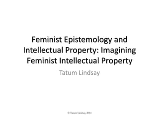 Feminist Epistemology and
Intellectual Property: Imagining
Feminist Intellectual Property
Tatum Lindsay
© Tatum Lindsay, 2014
 