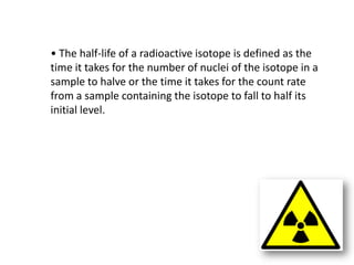 • The half-life of a radioactive isotope is defined as the
time it takes for the number of nuclei of the isotope in a
sample to halve or the time it takes for the count rate
from a sample containing the isotope to fall to half its
initial level.
 
