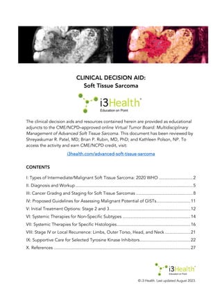 © i3 Health. Last updated August 2023.
CLINICAL DECISION AID:
Soft Tissue Sarcoma
The clinical decision aids and resources contained herein are provided as educational
adjuncts to the CME/NCPD–approved online Virtual Tumor Board: Multidisciplinary
Management of Advanced Soft Tissue Sarcoma. This document has been reviewed by
Shreyaskumar R. Patel, MD; Brian P. Rubin, MD, PhD; and Kathleen Polson, NP. To
access the activity and earn CME/NCPD credit, visit:
i3health.com/advanced-soft-tissue-sarcoma
CONTENTS
I: Types of Intermediate/Malignant Soft Tissue Sarcoma: 2020 WHO ............................2
II. Diagnosis and Workup.................................................................................................5
III: Cancer Gradng and Staging for Soft Tissue Sarcomas ...............................................8
IV: Proposed Guidelines for Assessing Malignant Potential of GISTs............................11
V: Initial Treatment Options: Stage 2 and 3...................................................................12
VI: Systemic Therapies for Non-Specific Subtypes ........................................................14
VII: Systemic Therapies for Specific Histologies.............................................................16
VIII: Stage IV or Local Recurrence: Limbs, Outer Torso, Head, and Neck .....................21
IX: Supportive Care for Selected Tyrosine Kinase Inhibitors..........................................22
X. References .................................................................................................................27
 
