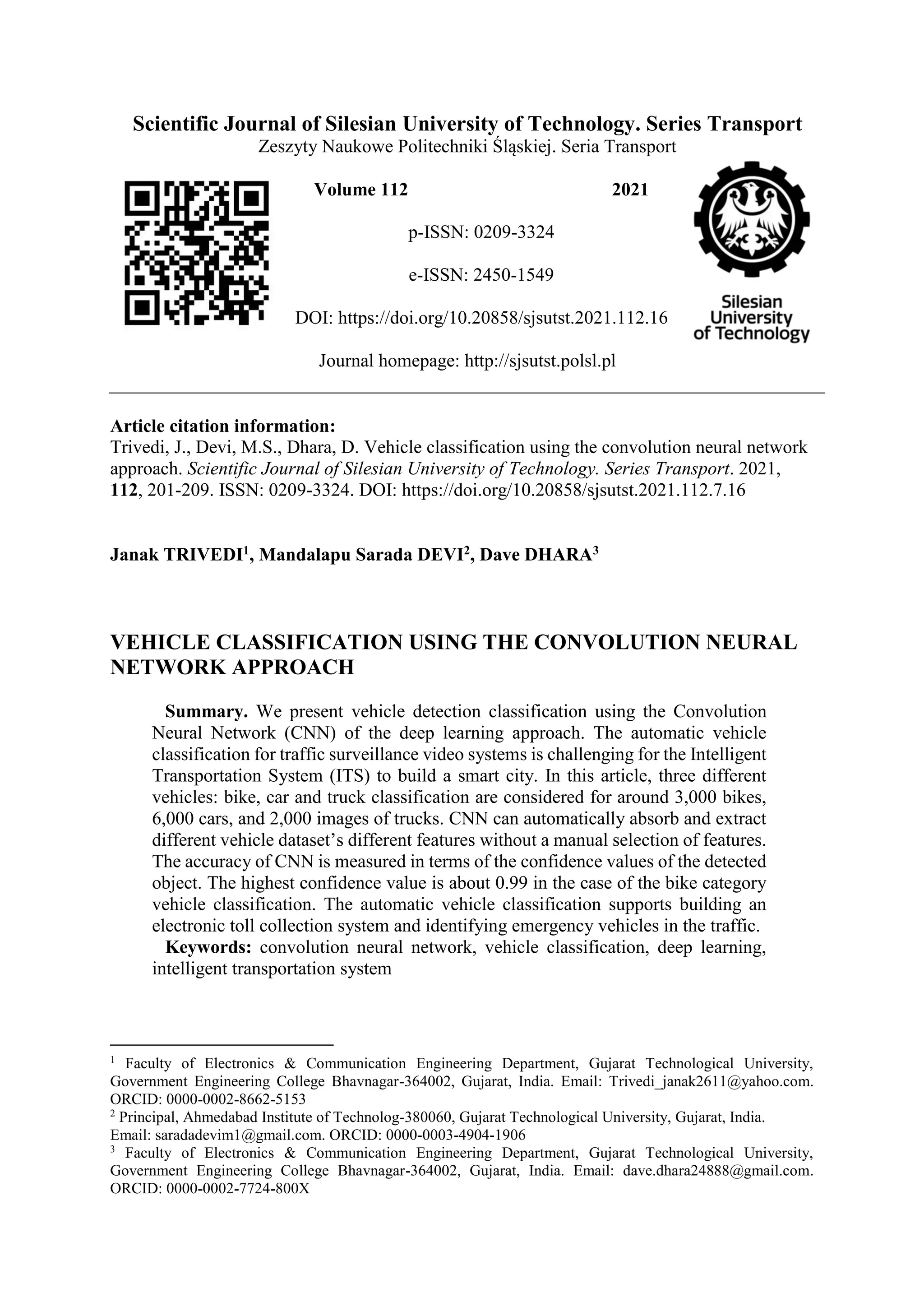 Scientific Journal of Silesian University of Technology. Series Transport Zeszyty Naukowe Politechniki Śląskiej. Seria Transport Volume 112 2021 p-ISSN: 0209-3324 e-ISSN: 2450-1549 DOI: https://doi.org/10.20858/sjsutst.2021.112.16 Journal homepage: http://sjsutst.polsl.pl Article citation information: Trivedi, J., Devi, M.S., Dhara, D. Vehicle classification using the convolution neural network approach. Scientific Journal of Silesian University of Technology. Series Transport. 2021, 112, 201-209. ISSN: 0209-3324. DOI: https://doi.org/10.20858/sjsutst.2021.112.7.16 Janak TRIVEDI1, Mandalapu Sarada DEVI2, Dave DHARA3 VEHICLE CLASSIFICATION USING THE CONVOLUTION NEURAL NETWORK APPROACH Summary. We present vehicle detection classification using the Convolution Neural Network (CNN) of the deep learning approach. The automatic vehicle classification for traffic surveillance video systems is challenging for the Intelligent Transportation System (ITS) to build a smart city. In this article, three different vehicles: bike, car and truck classification are considered for around 3,000 bikes, 6,000 cars, and 2,000 images of trucks. CNN can automatically absorb and extract different vehicle dataset’s different features without a manual selection of features. The accuracy of CNN is measured in terms of the confidence values of the detected object. The highest confidence value is about 0.99 in the case of the bike category vehicle classification. The automatic vehicle classification supports building an electronic toll collection system and identifying emergency vehicles in the traffic. Keywords: convolution neural network, vehicle classification, deep learning, intelligent transportation system 1 Faculty of Electronics & Communication Engineering Department, Gujarat Technological University, Government Engineering College Bhavnagar-364002, Gujarat, India. Email: Trivedi_janak2611@yahoo.com. ORCID: 0000-0002-8662-5153 2 Principal, Ahmedabad Institute of Technolog-380060, Gujarat Technological University, Gujarat, India. Email: saradadevim1@gmail.com. ORCID: 0000-0003-4904-1906 3 Faculty of Electronics & Communication Engineering Department, Gujarat Technological University, Government Engineering College Bhavnagar-364002, Gujarat, India. Email: dave.dhara24888@gmail.com. ORCID: 0000-0002-7724-800X 