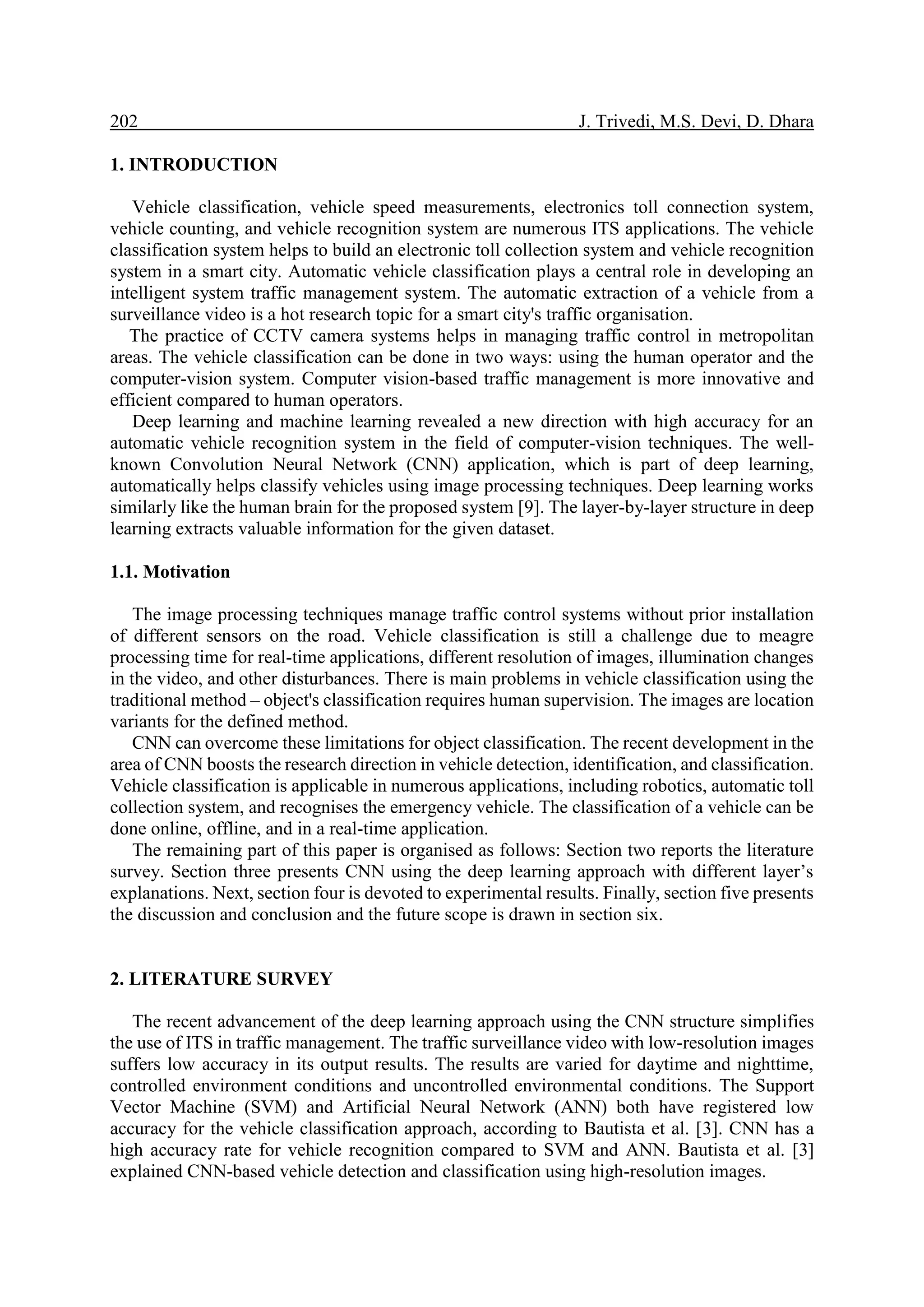 202 J. Trivedi, M.S. Devi, D. Dhara 1. INTRODUCTION Vehicle classification, vehicle speed measurements, electronics toll connection system, vehicle counting, and vehicle recognition system are numerous ITS applications. The vehicle classification system helps to build an electronic toll collection system and vehicle recognition system in a smart city. Automatic vehicle classification plays a central role in developing an intelligent system traffic management system. The automatic extraction of a vehicle from a surveillance video is a hot research topic for a smart city's traffic organisation. The practice of CCTV camera systems helps in managing traffic control in metropolitan areas. The vehicle classification can be done in two ways: using the human operator and the computer-vision system. Computer vision-based traffic management is more innovative and efficient compared to human operators. Deep learning and machine learning revealed a new direction with high accuracy for an automatic vehicle recognition system in the field of computer-vision techniques. The well- known Convolution Neural Network (CNN) application, which is part of deep learning, automatically helps classify vehicles using image processing techniques. Deep learning works similarly like the human brain for the proposed system [9]. The layer-by-layer structure in deep learning extracts valuable information for the given dataset. 1.1. Motivation The image processing techniques manage traffic control systems without prior installation of different sensors on the road. Vehicle classification is still a challenge due to meagre processing time for real-time applications, different resolution of images, illumination changes in the video, and other disturbances. There is main problems in vehicle classification using the traditional method – object's classification requires human supervision. The images are location variants for the defined method. CNN can overcome these limitations for object classification. The recent development in the area of CNN boosts the research direction in vehicle detection, identification, and classification. Vehicle classification is applicable in numerous applications, including robotics, automatic toll collection system, and recognises the emergency vehicle. The classification of a vehicle can be done online, offline, and in a real-time application. The remaining part of this paper is organised as follows: Section two reports the literature survey. Section three presents CNN using the deep learning approach with different layer’s explanations. Next, section four is devoted to experimental results. Finally, section five presents the discussion and conclusion and the future scope is drawn in section six. 2. LITERATURE SURVEY The recent advancement of the deep learning approach using the CNN structure simplifies the use of ITS in traffic management. The traffic surveillance video with low-resolution images suffers low accuracy in its output results. The results are varied for daytime and nighttime, controlled environment conditions and uncontrolled environmental conditions. The Support Vector Machine (SVM) and Artificial Neural Network (ANN) both have registered low accuracy for the vehicle classification approach, according to Bautista et al. [3]. CNN has a high accuracy rate for vehicle recognition compared to SVM and ANN. Bautista et al. [3] explained CNN-based vehicle detection and classification using high-resolution images. 