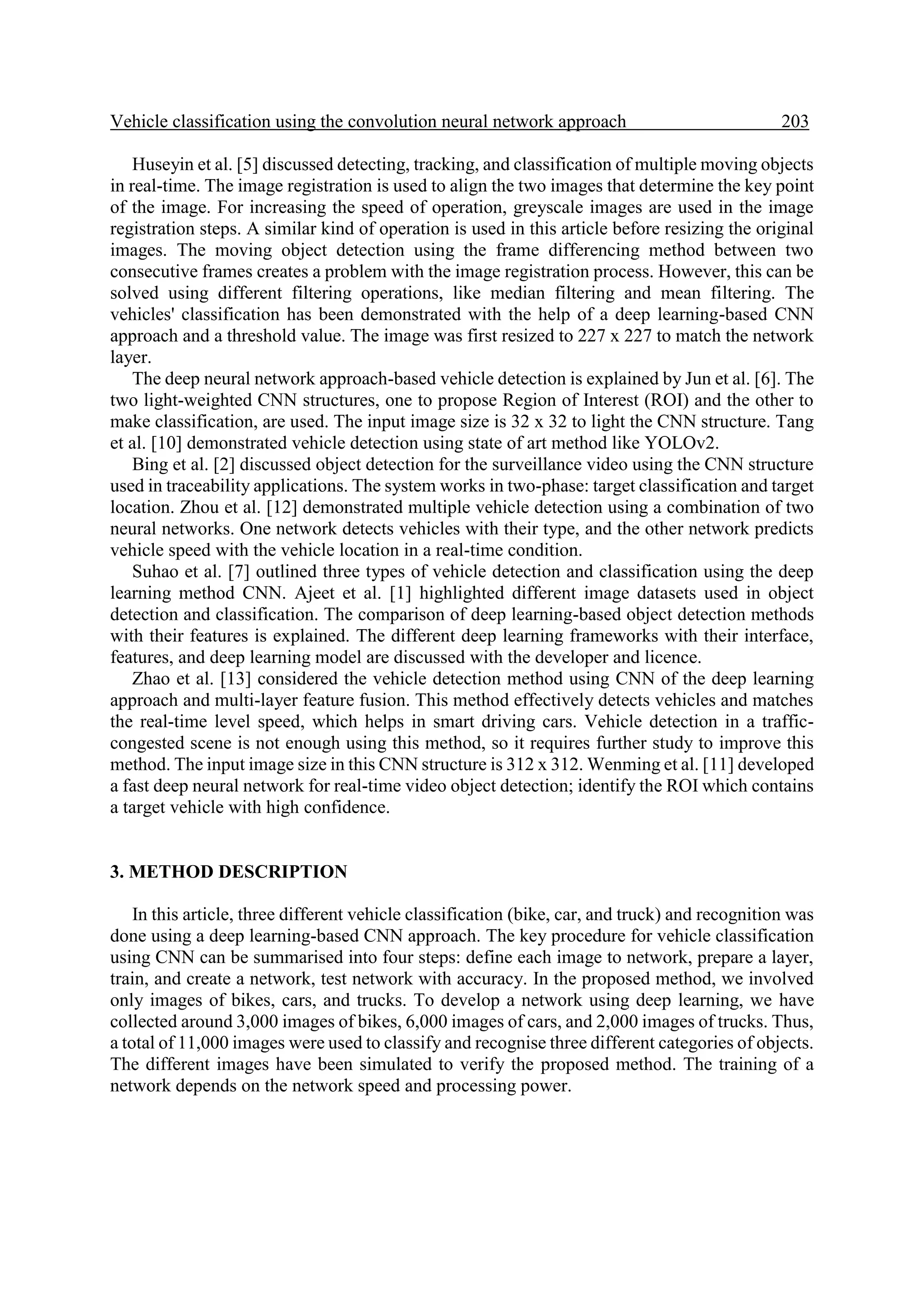 Vehicle classification using the convolution neural network approach 203. Huseyin et al. [5] discussed detecting, tracking, and classification of multiple moving objects in real-time. The image registration is used to align the two images that determine the key point of the image. For increasing the speed of operation, greyscale images are used in the image registration steps. A similar kind of operation is used in this article before resizing the original images. The moving object detection using the frame differencing method between two consecutive frames creates a problem with the image registration process. However, this can be solved using different filtering operations, like median filtering and mean filtering. The vehicles' classification has been demonstrated with the help of a deep learning-based CNN approach and a threshold value. The image was first resized to 227 x 227 to match the network layer. The deep neural network approach-based vehicle detection is explained by Jun et al. [6]. The two light-weighted CNN structures, one to propose Region of Interest (ROI) and the other to make classification, are used. The input image size is 32 x 32 to light the CNN structure. Tang et al. [10] demonstrated vehicle detection using state of art method like YOLOv2. Bing et al. [2] discussed object detection for the surveillance video using the CNN structure used in traceability applications. The system works in two-phase: target classification and target location. Zhou et al. [12] demonstrated multiple vehicle detection using a combination of two neural networks. One network detects vehicles with their type, and the other network predicts vehicle speed with the vehicle location in a real-time condition. Suhao et al. [7] outlined three types of vehicle detection and classification using the deep learning method CNN. Ajeet et al. [1] highlighted different image datasets used in object detection and classification. The comparison of deep learning-based object detection methods with their features is explained. The different deep learning frameworks with their interface, features, and deep learning model are discussed with the developer and licence. Zhao et al. [13] considered the vehicle detection method using CNN of the deep learning approach and multi-layer feature fusion. This method effectively detects vehicles and matches the real-time level speed, which helps in smart driving cars. Vehicle detection in a traffic- congested scene is not enough using this method, so it requires further study to improve this method. The input image size in this CNN structure is 312 x 312. Wenming et al. [11] developed a fast deep neural network for real-time video object detection; identify the ROI which contains a target vehicle with high confidence. 3. METHOD DESCRIPTION In this article, three different vehicle classification (bike, car, and truck) and recognition was done using a deep learning-based CNN approach. The key procedure for vehicle classification using CNN can be summarised into four steps: define each image to network, prepare a layer, train, and create a network, test network with accuracy. In the proposed method, we involved only images of bikes, cars, and trucks. To develop a network using deep learning, we have collected around 3,000 images of bikes, 6,000 images of cars, and 2,000 images of trucks. Thus, a total of 11,000 images were used to classify and recognise three different categories of objects. The different images have been simulated to verify the proposed method. The training of a network depends on the network speed and processing power. 