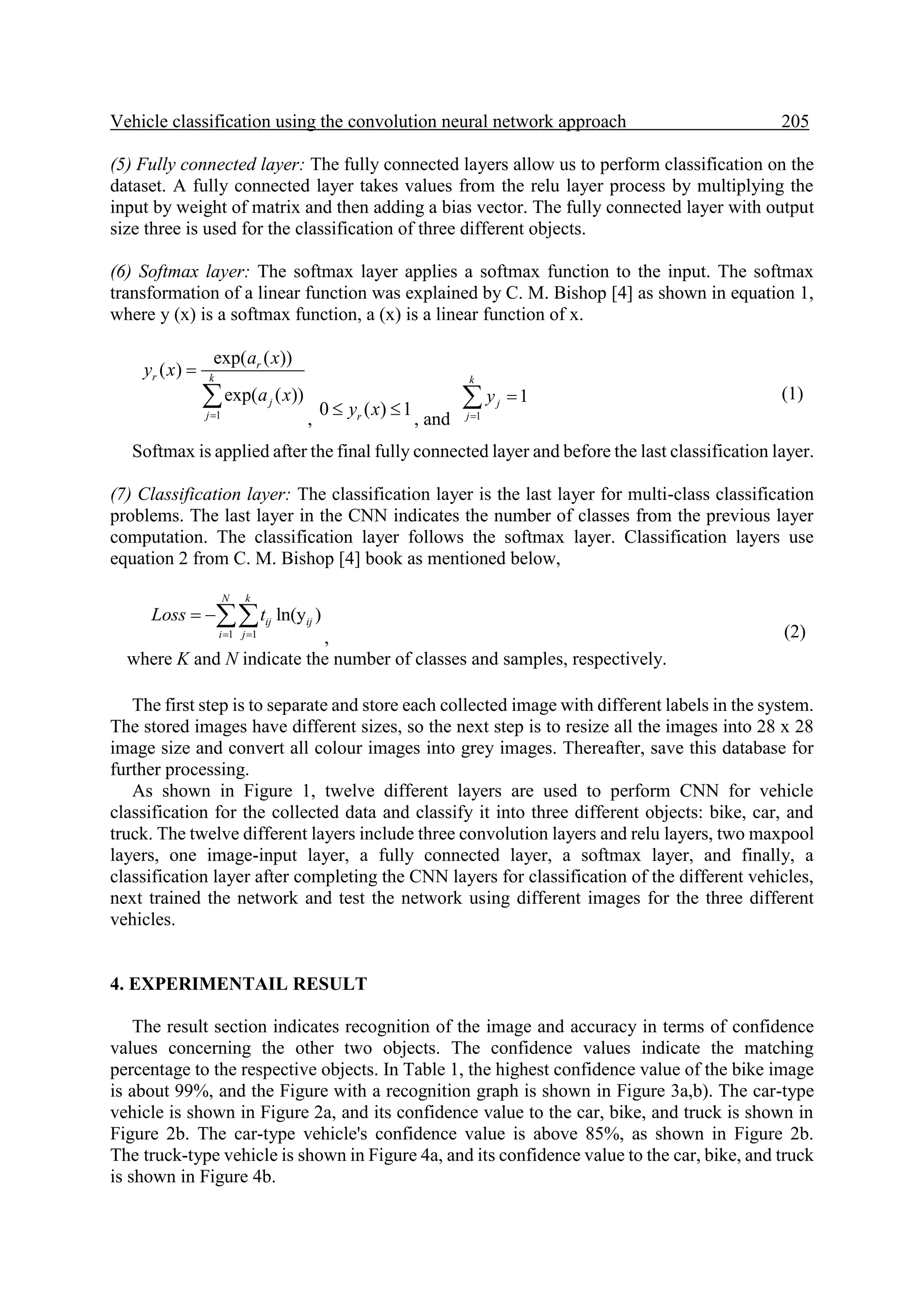 Vehicle classification using the convolution neural network approach 205. (5) Fully connected layer: The fully connected layers allow us to perform classification on the dataset. A fully connected layer takes values from the relu layer process by multiplying the input by weight of matrix and then adding a bias vector. The fully connected layer with output size three is used for the classification of three different objects. (6) Softmax layer: The softmax layer applies a softmax function to the input. The softmax transformation of a linear function was explained by C. M. Bishop [4] as shown in equation 1, where y (x) is a softmax function, a (x) is a linear function of x. 1 exp( ( )) ( ) exp( ( )) r r k j j a x y x a x    , 0 ( ) 1 r y x   , and 1 1 k j j y    (1) Softmax is applied after the final fully connected layer and before the last classification layer. (7) Classification layer: The classification layer is the last layer for multi-class classification problems. The last layer in the CNN indicates the number of classes from the previous layer computation. The classification layer follows the softmax layer. Classification layers use equation 2 from C. M. Bishop [4] book as mentioned below, 1 1 ln(y ) N k ij ij i j Loss t     , where K and N indicate the number of classes and samples, respectively. (2) The first step is to separate and store each collected image with different labels in the system. The stored images have different sizes, so the next step is to resize all the images into 28 x 28 image size and convert all colour images into grey images. Thereafter, save this database for further processing. As shown in Figure 1, twelve different layers are used to perform CNN for vehicle classification for the collected data and classify it into three different objects: bike, car, and truck. The twelve different layers include three convolution layers and relu layers, two maxpool layers, one image-input layer, a fully connected layer, a softmax layer, and finally, a classification layer after completing the CNN layers for classification of the different vehicles, next trained the network and test the network using different images for the three different vehicles. 4. EXPERIMENTAIL RESULT The result section indicates recognition of the image and accuracy in terms of confidence values concerning the other two objects. The confidence values indicate the matching percentage to the respective objects. In Table 1, the highest confidence value of the bike image is about 99%, and the Figure with a recognition graph is shown in Figure 3a,b). The car-type vehicle is shown in Figure 2a, and its confidence value to the car, bike, and truck is shown in Figure 2b. The car-type vehicle's confidence value is above 85%, as shown in Figure 2b. The truck-type vehicle is shown in Figure 4a, and its confidence value to the car, bike, and truck is shown in Figure 4b. 