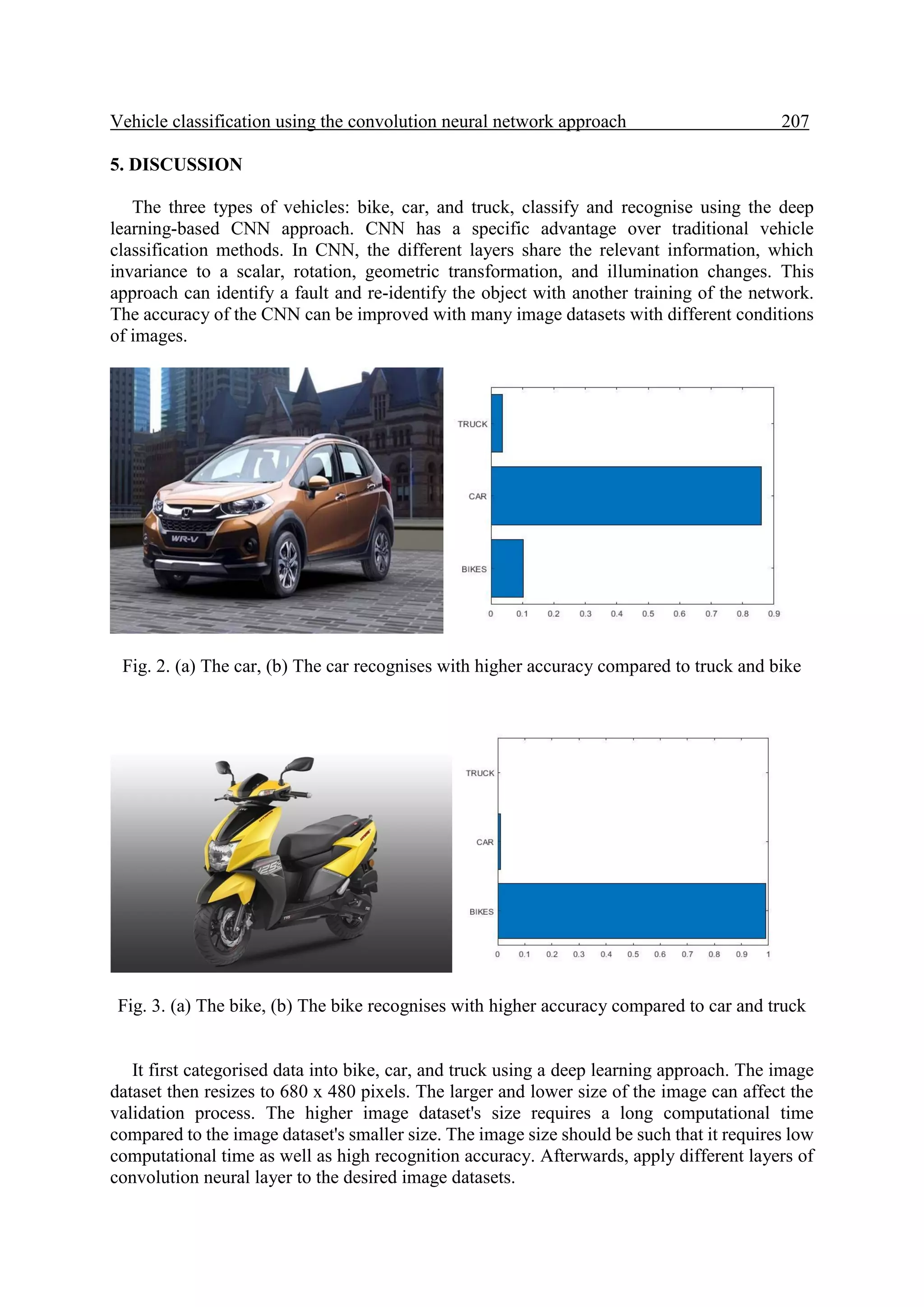 Vehicle classification using the convolution neural network approach 207. 5. DISCUSSION The three types of vehicles: bike, car, and truck, classify and recognise using the deep learning-based CNN approach. CNN has a specific advantage over traditional vehicle classification methods. In CNN, the different layers share the relevant information, which invariance to a scalar, rotation, geometric transformation, and illumination changes. This approach can identify a fault and re-identify the object with another training of the network. The accuracy of the CNN can be improved with many image datasets with different conditions of images. Fig. 2. (a) The car, (b) The car recognises with higher accuracy compared to truck and bike Fig. 3. (a) The bike, (b) The bike recognises with higher accuracy compared to car and truck It first categorised data into bike, car, and truck using a deep learning approach. The image dataset then resizes to 680 x 480 pixels. The larger and lower size of the image can affect the validation process. The higher image dataset's size requires a long computational time compared to the image dataset's smaller size. The image size should be such that it requires low computational time as well as high recognition accuracy. Afterwards, apply different layers of convolution neural layer to the desired image datasets. 