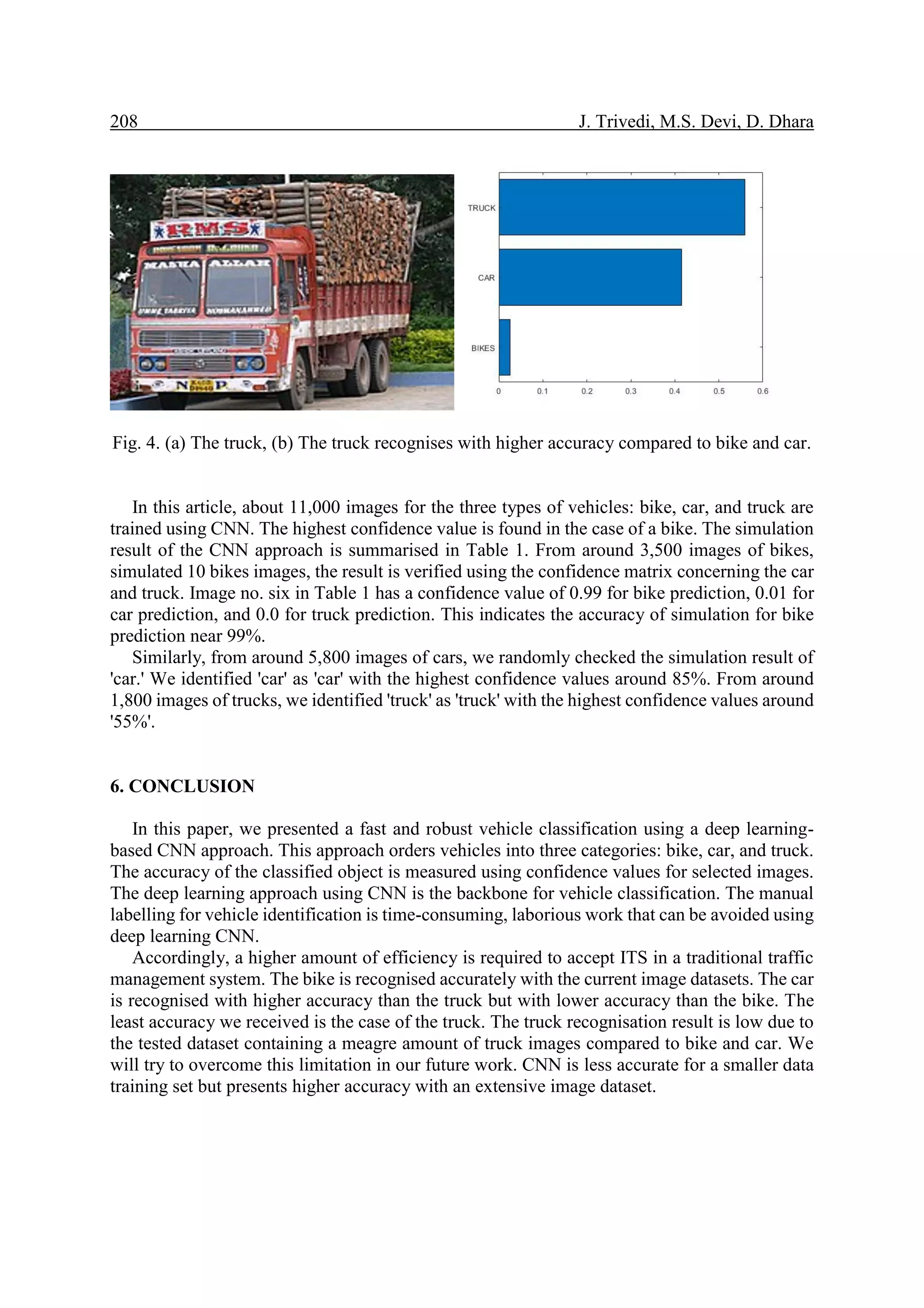 208 J. Trivedi, M.S. Devi, D. Dhara Fig. 4. (a) The truck, (b) The truck recognises with higher accuracy compared to bike and car. In this article, about 11,000 images for the three types of vehicles: bike, car, and truck are trained using CNN. The highest confidence value is found in the case of a bike. The simulation result of the CNN approach is summarised in Table 1. From around 3,500 images of bikes, simulated 10 bikes images, the result is verified using the confidence matrix concerning the car and truck. Image no. six in Table 1 has a confidence value of 0.99 for bike prediction, 0.01 for car prediction, and 0.0 for truck prediction. This indicates the accuracy of simulation for bike prediction near 99%. Similarly, from around 5,800 images of cars, we randomly checked the simulation result of 'car.' We identified 'car' as 'car' with the highest confidence values around 85%. From around 1,800 images of trucks, we identified 'truck' as 'truck' with the highest confidence values around '55%'. 6. CONCLUSION In this paper, we presented a fast and robust vehicle classification using a deep learning- based CNN approach. This approach orders vehicles into three categories: bike, car, and truck. The accuracy of the classified object is measured using confidence values for selected images. The deep learning approach using CNN is the backbone for vehicle classification. The manual labelling for vehicle identification is time-consuming, laborious work that can be avoided using deep learning CNN. Accordingly, a higher amount of efficiency is required to accept ITS in a traditional traffic management system. The bike is recognised accurately with the current image datasets. The car is recognised with higher accuracy than the truck but with lower accuracy than the bike. The least accuracy we received is the case of the truck. The truck recognisation result is low due to the tested dataset containing a meagre amount of truck images compared to bike and car. We will try to overcome this limitation in our future work. CNN is less accurate for a smaller data training set but presents higher accuracy with an extensive image dataset. 