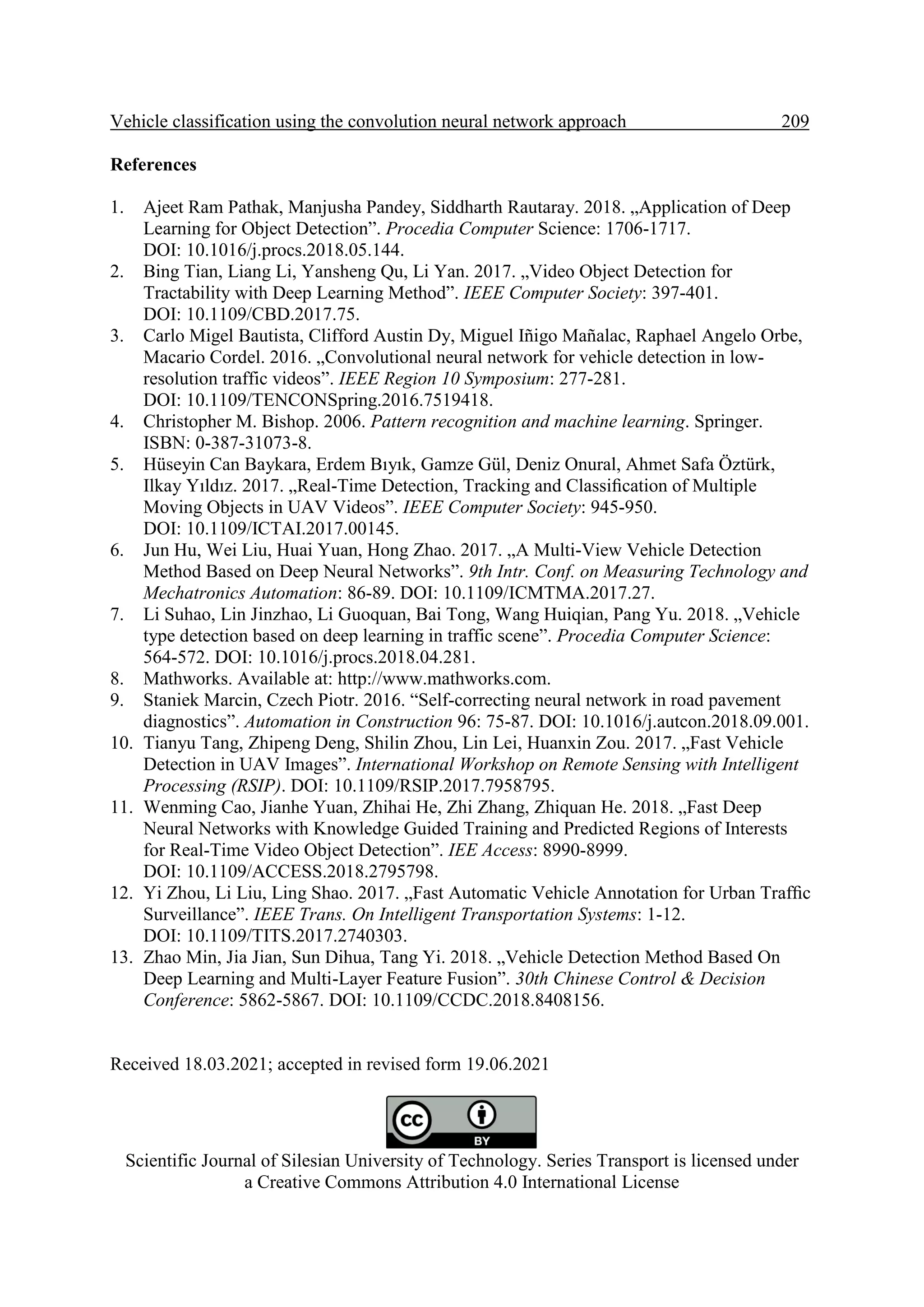 Vehicle classification using the convolution neural network approach 209. References 1. Ajeet Ram Pathak, Manjusha Pandey, Siddharth Rautaray. 2018. „Application of Deep Learning for Object Detection”. Procedia Computer Science: 1706-1717. DOI: 10.1016/j.procs.2018.05.144. 2. Bing Tian, Liang Li, Yansheng Qu, Li Yan. 2017. „Video Object Detection for Tractability with Deep Learning Method”. IEEE Computer Society: 397-401. DOI: 10.1109/CBD.2017.75. 3. Carlo Migel Bautista, Clifford Austin Dy, Miguel Iñigo Mañalac, Raphael Angelo Orbe, Macario Cordel. 2016. „Convolutional neural network for vehicle detection in low- resolution traffic videos”. IEEE Region 10 Symposium: 277-281. DOI: 10.1109/TENCONSpring.2016.7519418. 4. Christopher M. Bishop. 2006. Pattern recognition and machine learning. Springer. ISBN: 0-387-31073-8. 5. Hüseyin Can Baykara, Erdem Bıyık, Gamze Gül, Deniz Onural, Ahmet Safa Öztürk, Ilkay Yıldız. 2017. „Real-Time Detection, Tracking and Classiﬁcation of Multiple Moving Objects in UAV Videos”. IEEE Computer Society: 945-950. DOI: 10.1109/ICTAI.2017.00145. 6. Jun Hu, Wei Liu, Huai Yuan, Hong Zhao. 2017. „A Multi-View Vehicle Detection Method Based on Deep Neural Networks”. 9th Intr. Conf. on Measuring Technology and Mechatronics Automation: 86-89. DOI: 10.1109/ICMTMA.2017.27. 7. Li Suhao, Lin Jinzhao, Li Guoquan, Bai Tong, Wang Huiqian, Pang Yu. 2018. „Vehicle type detection based on deep learning in traffic scene”. Procedia Computer Science: 564-572. DOI: 10.1016/j.procs.2018.04.281. 8. Mathworks. Available at: http://www.mathworks.com. 9. Staniek Marcin, Czech Piotr. 2016. “Self-correcting neural network in road pavement diagnostics”. Automation in Construction 96: 75-87. DOI: 10.1016/j.autcon.2018.09.001. 10. Tianyu Tang, Zhipeng Deng, Shilin Zhou, Lin Lei, Huanxin Zou. 2017. „Fast Vehicle Detection in UAV Images”. International Workshop on Remote Sensing with Intelligent Processing (RSIP). DOI: 10.1109/RSIP.2017.7958795. 11. Wenming Cao, Jianhe Yuan, Zhihai He, Zhi Zhang, Zhiquan He. 2018. „Fast Deep Neural Networks with Knowledge Guided Training and Predicted Regions of Interests for Real-Time Video Object Detection”. IEE Access: 8990-8999. DOI: 10.1109/ACCESS.2018.2795798. 12. Yi Zhou, Li Liu, Ling Shao. 2017. „Fast Automatic Vehicle Annotation for Urban Trafﬁc Surveillance”. IEEE Trans. On Intelligent Transportation Systems: 1-12. DOI: 10.1109/TITS.2017.2740303. 13. Zhao Min, Jia Jian, Sun Dihua, Tang Yi. 2018. „Vehicle Detection Method Based On Deep Learning and Multi-Layer Feature Fusion”. 30th Chinese Control & Decision Conference: 5862-5867. DOI: 10.1109/CCDC.2018.8408156. Received 18.03.2021; accepted in revised form 19.06.2021 Scientific Journal of Silesian University of Technology. Series Transport is licensed under a Creative Commons Attribution 4.0 International License 