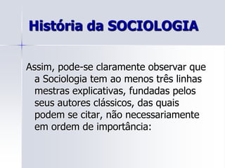 Assim, pode-se claramente observar que a Sociologia tem ao menos três linhas mestras explicativas, fundadas pelos seus autores clássicos, das quais podem se citar, não necessariamente em ordem de importância:História da SOCIOLOGIA