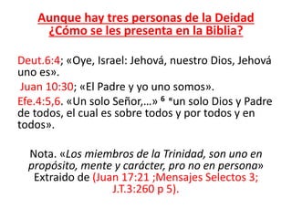 Aunque hay tres personas de la Deidad
¿Cómo se les presenta en la Biblia?
Deut.6:4; «Oye, Israel: Jehová, nuestro Dios, Jehová
uno es».
Juan 10:30; «El Padre y yo uno somos».
Efe.4:5,6. «Un solo Señor,…» 6 «un solo Dios y Padre
de todos, el cual es sobre todos y por todos y en
todos».
Nota. «Los miembros de la Trinidad, son uno en
propósito, mente y carácter, pro no en persona»
Extraido de (Juan 17:21 ;Mensajes Selectos 3;
J.T.3:260 p 5).
 