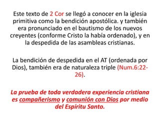 Este texto de 2 Cor se llegó a conocer en la iglesia
primitiva como la bendición apostólica. y también
era pronunciado en el bautismo de los nuevos
creyentes (conforme Cristo la había ordenado), y en
la despedida de las asambleas cristianas.
La bendición de despedida en el AT (ordenada por
Dios), también era de naturaleza triple (Num.6:22-
26).
La prueba de toda verdadera experiencia cristiana
es compañerismo y comunión con Dios por medio
del Espíritu Santo.
 