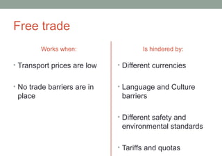 Free trade
Works when:
• Transport prices are low
• No trade barriers are in
place
Is hindered by:
• Different currencies
• Language and Culture
barriers
• Different safety and
environmental standards
• Tariffs and quotas
 