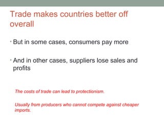 Trade makes countries better off
overall
• But in some cases, consumers pay more
• And in other cases, suppliers lose sales and
profits
The costs of trade can lead to protectionism.
Usually from producers who cannot compete against cheaper
imports.
 