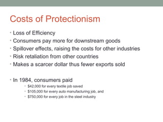 Costs of Protectionism
• Loss of Efficiency
• Consumers pay more for downstream goods
• Spillover effects, raising the costs for other industries
• Risk retaliation from other countries
• Makes a scarcer dollar thus fewer exports sold
• In 1984, consumers paid
• $42,000 for every textile job saved
• $105,000 for every auto manufacturing job, and
• $750,000 for every job in the steel industry
 